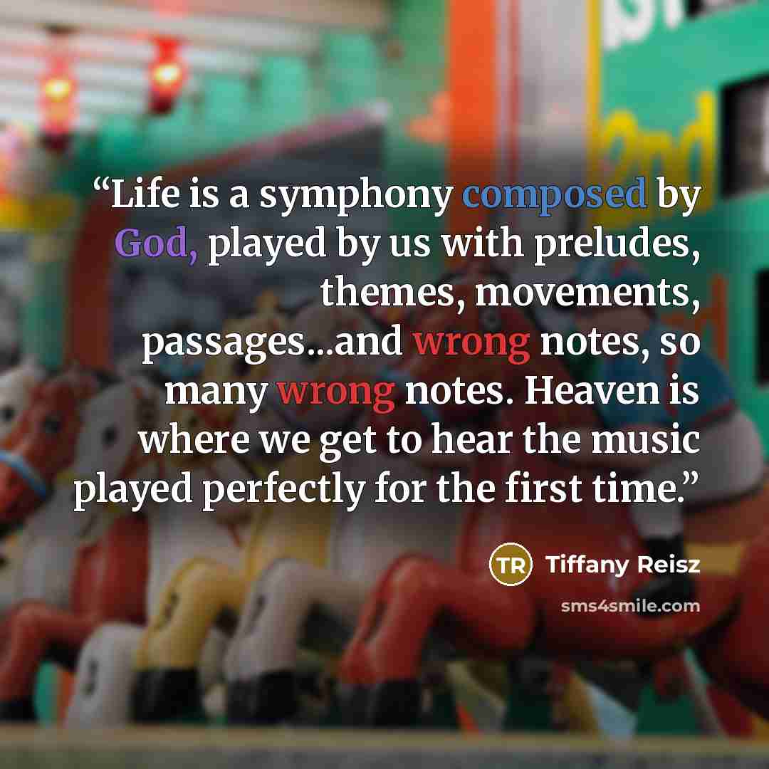 “Life is a symphony composed by God, played by us with preludes, themes, movements, passages...and wrong notes, so many wrong notes. Heaven is where we get to hear the music played perfectly for the first time.” quote by Tiffany Reisz