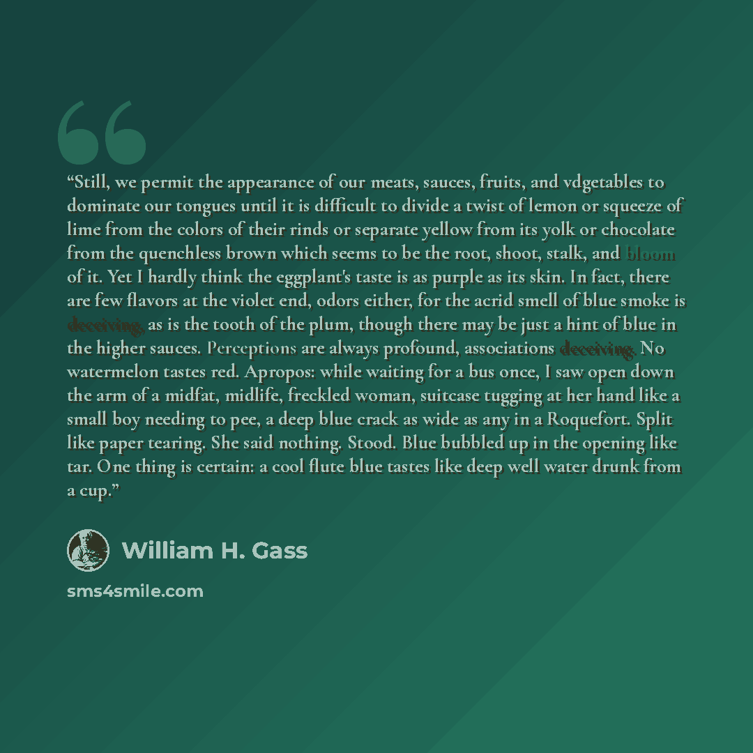 “Still, we permit the appearance of our meats, sauces, fruits, and vdgetables to dominate our tongues until it is difficult to divide a twist of lemon or squeeze of lime from the colors of their rinds or separate yellow from its yolk or chocolate from the quenchless brown which seems to be the…” quote by William H. Gass