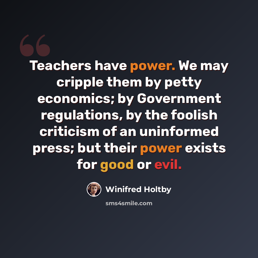 “Teachers have power. We may cripple them by petty economics; by Government regulations, by the foolish criticism of an uninformed press; but their power exists for good or evil.” quote by Winifred Holtby