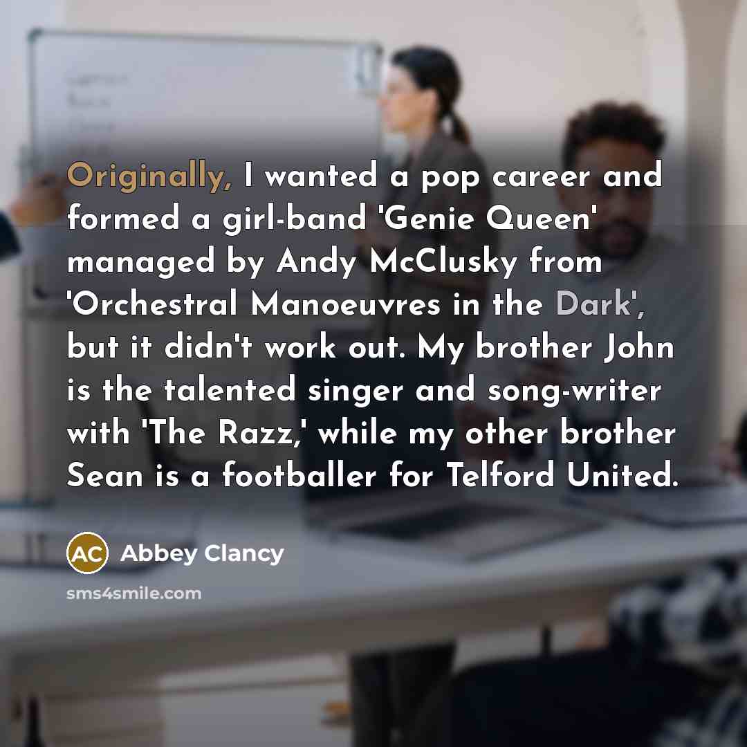 “Originally, I wanted a pop career and formed a girl-band 'Genie Queen' managed by Andy McClusky from 'Orchestral Manoeuvres in the Dark', but it didn't work out. My brother John is the talented singer and song-writer with 'The Razz,' while my other brother Sean is a footballer for Telford United.” quote by Abbey Clancy