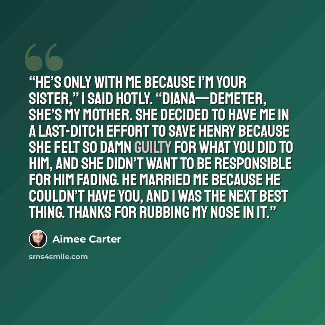“He’s only with me because I’m your sister,” I said hotly. “Diana—Demeter, she’s my mother. She decided to have me in a last-ditch effort to save Henry because she felt so damn guilty for what you did to him, and she didn’t want to be responsible for him fading. He married me because he couldn’t…” quote by Aimee Carter