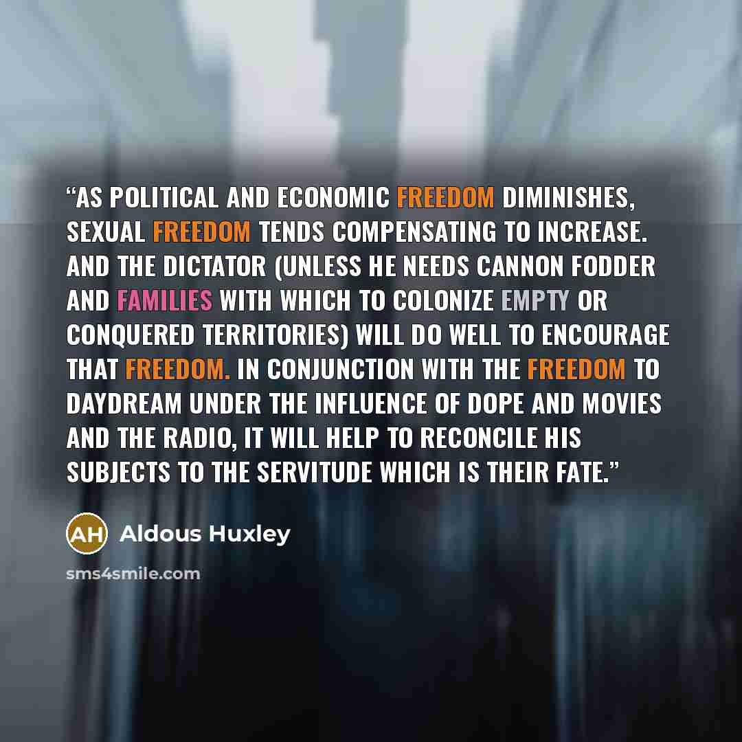 “As political and economic freedom diminishes, sexual freedom tends compensating to increase. And the dictator (unless he needs cannon fodder and families with which to colonize empty or conquered territories) will do well to encourage that freedom. In conjunction with the freedom to daydream under…” quote by Aldous Huxley