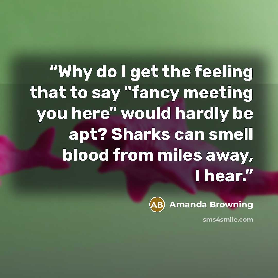 “Why do I get the feeling that to say "fancy meeting you here" would hardly be apt? Sharks can smell blood from miles away, I hear.” quote by Amanda Browning