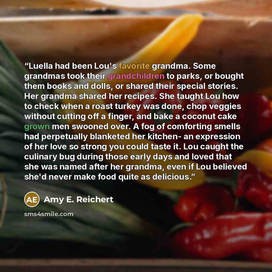 “Luella had been Lou's favorite grandma. Some grandmas took their grandchildren to parks, or bought them books and dolls, or shared their special stories. Her grandma shared her recipes. She taught Lou how to check when a roast turkey was done, chop veggies without cutting off a finger, and bake a…” quote by Amy E. Reichert