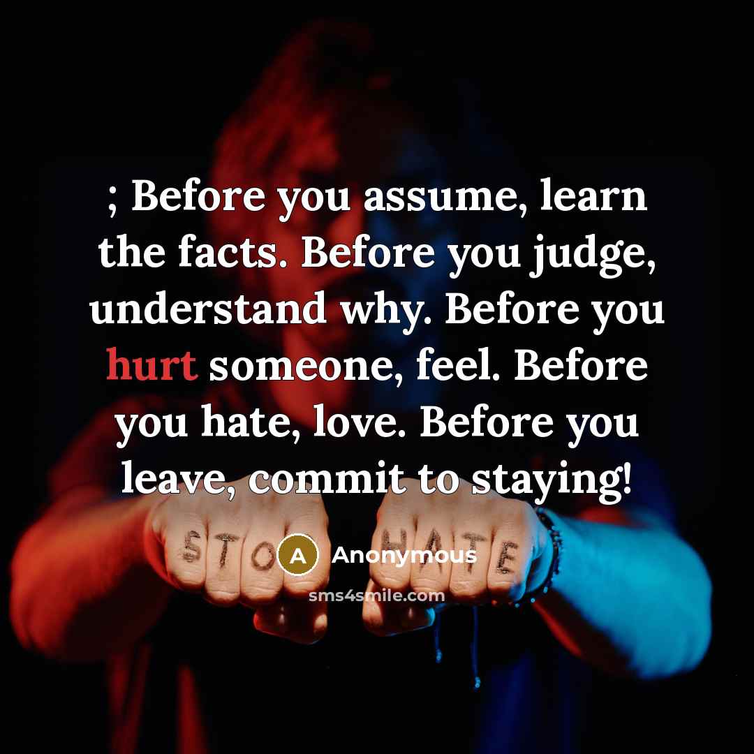 “; Before you assume, learn the facts. Before you judge, understand why. Before you hurt someone, feel. Before you hate, love. Before you leave, commit to staying!” quote by Anonymous