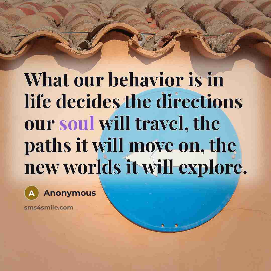 “What our behavior is in life decides the directions our soul will travel, the paths it will move on, the new worlds it will explore.” quote by Anonymous