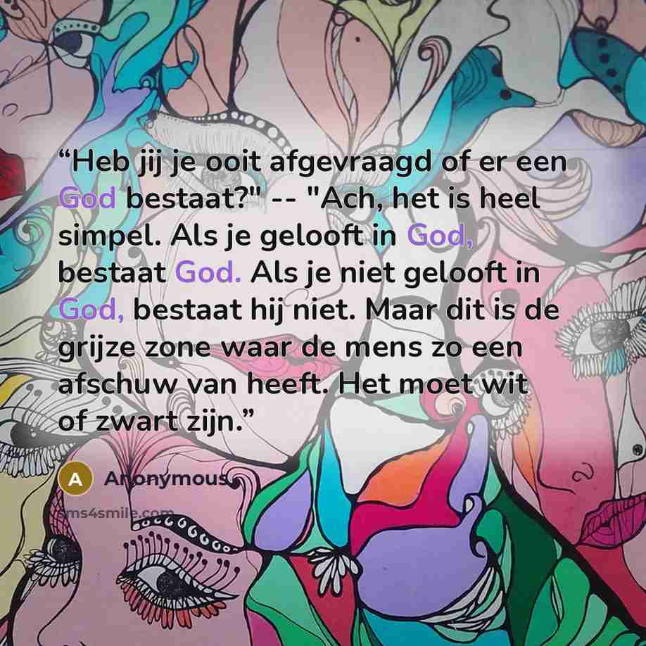 “Heb jij je ooit afgevraagd of er een God bestaat?" -- "Ach, het is heel simpel. Als je gelooft in God, bestaat God. Als je niet gelooft in God, bestaat hij niet. Maar dit is de grijze zone waar de mens zo een afschuw van heeft. Het moet wit of zwart zijn.” quote by Anonymous