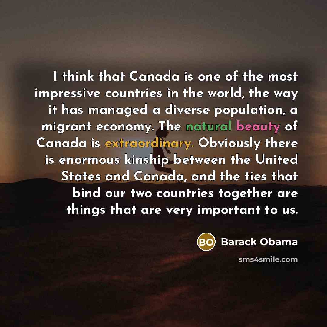 “I think that Canada is one of the most impressive countries in the world, the way it has managed a diverse population, a migrant economy. The natural beauty of Canada is extraordinary. Obviously there is enormous kinship between the United States and Canada, and the ties that bind our two…” quote by Barack Obama