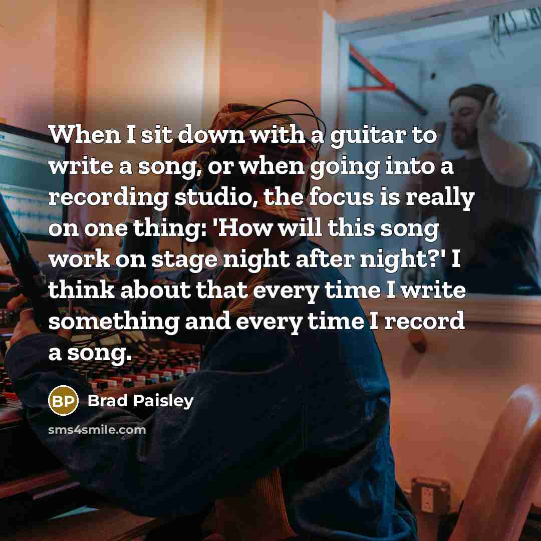 “When I sit down with a guitar to write a song, or when going into a recording studio, the focus is really on one thing: 'How will this song work on stage night after night?' I think about that every time I write something and every time I record a song.” quote by Brad Paisley