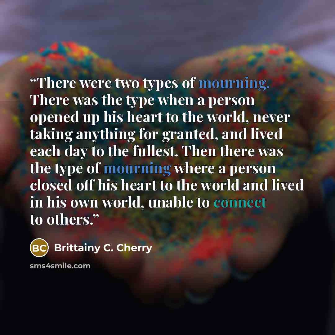 “There were two types of mourning. There was the type when a person opened up his heart to the world, never taking anything for granted, and lived each day to the fullest. Then there was the type of mourning where a person closed off his heart to the world and lived in his own world, unable to…” quote by Brittainy C. Cherry