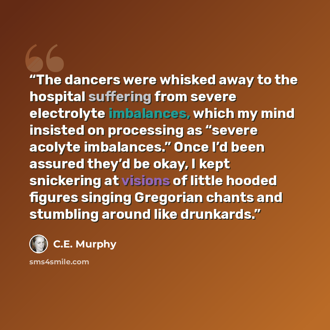 “The dancers were whisked away to the hospital suffering from severe electrolyte imbalances, which my mind insisted on processing as “severe acolyte imbalances.” Once I’d been assured they’d be okay, I kept snickering at visions of little hooded figures singing Gregorian chants and stumbling around…” quote by C.E. Murphy