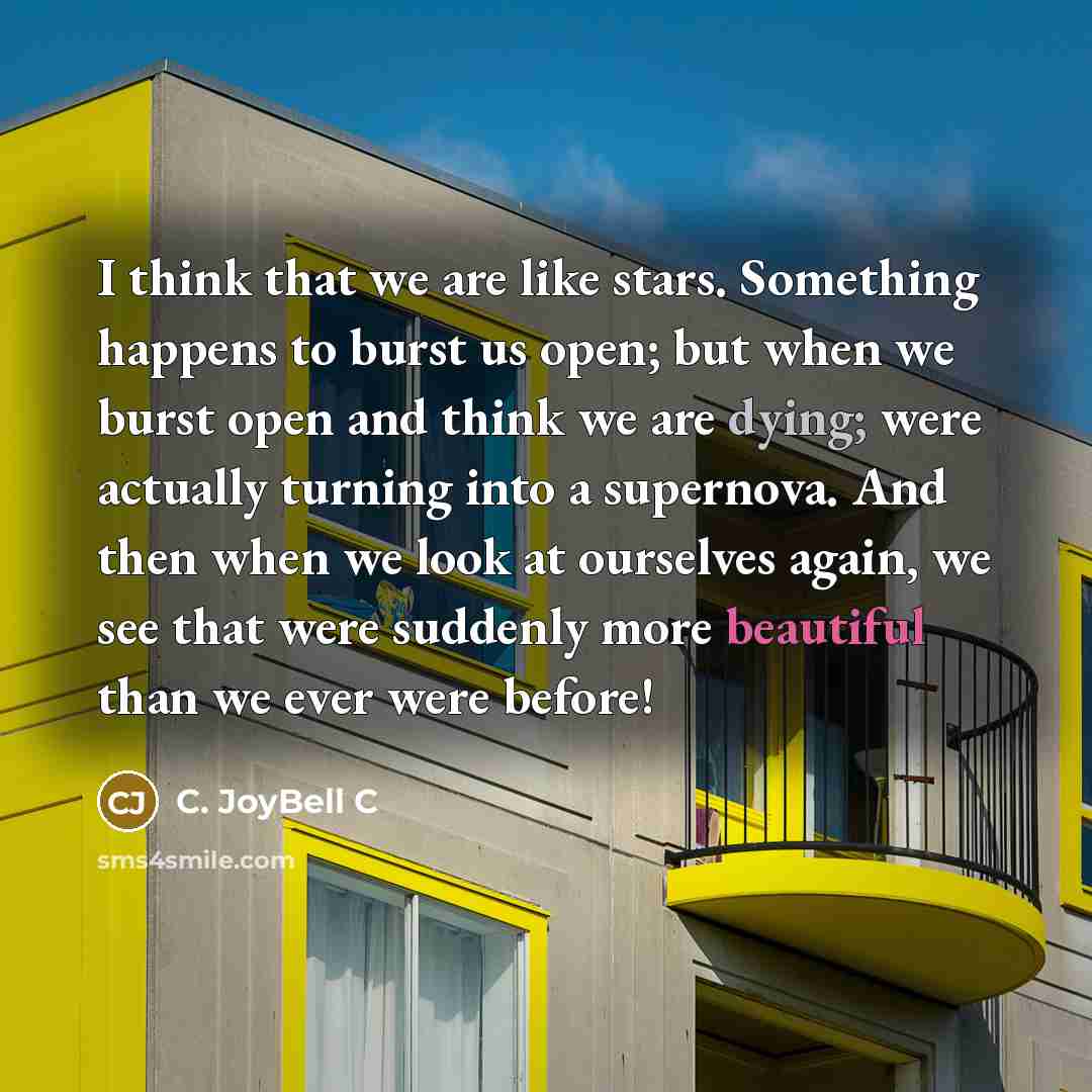 “I think that we are like stars. Something happens to burst us open; but when we burst open and think we are dying; were actually turning into a supernova. And then when we look at ourselves again, we see that were suddenly more beautiful than we ever were before!” quote by C. JoyBell C