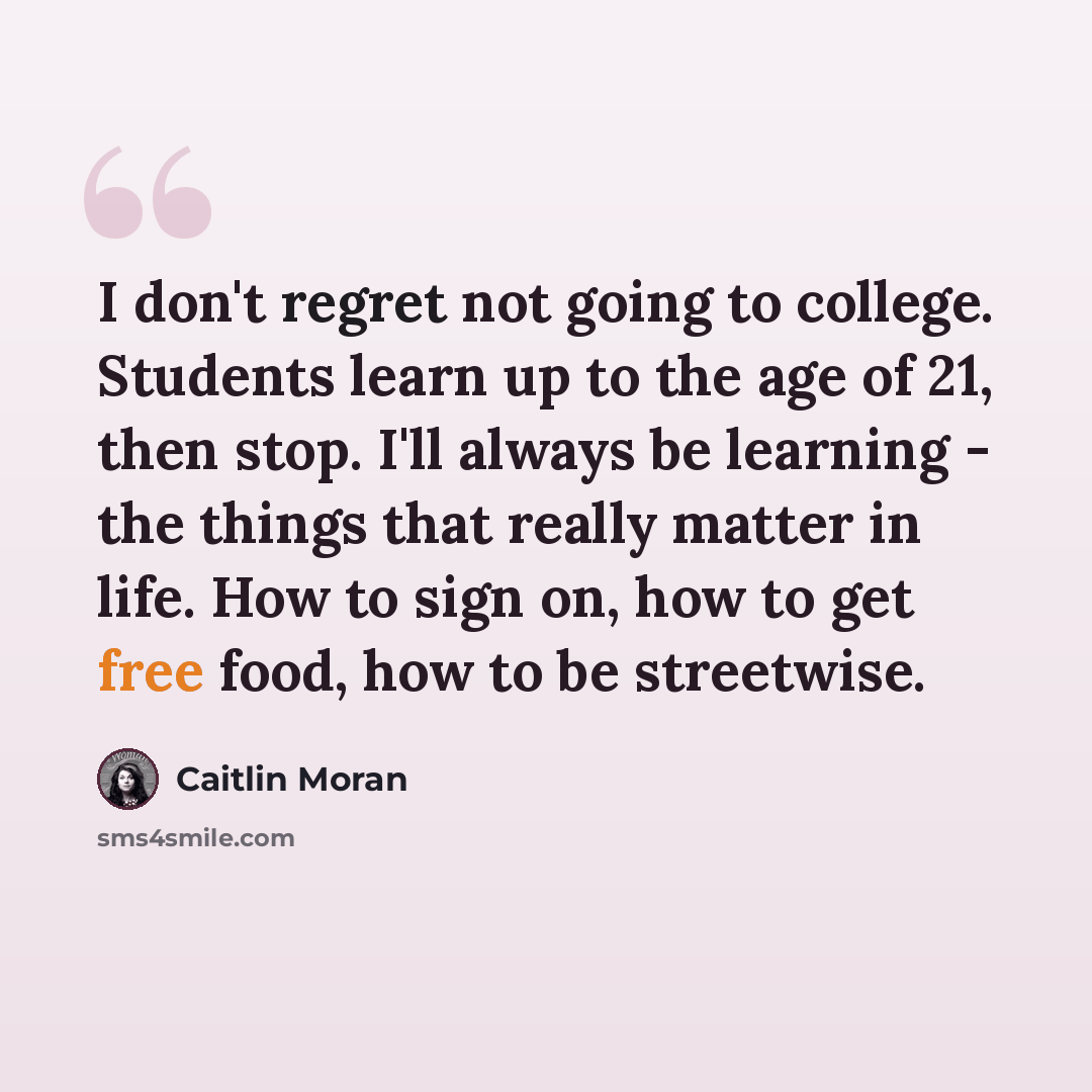“I don't regret not going to college. Students learn up to the age of 21, then stop. I'll always be learning - the things that really matter in life. How to sign on, how to get free food, how to be streetwise.” quote by Caitlin Moran