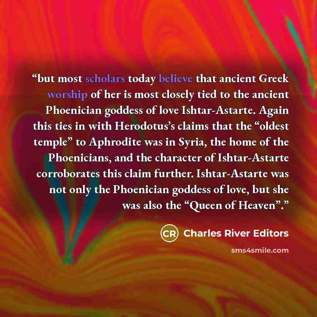 “but most scholars today believe that ancient Greek worship of her is most closely tied to the ancient Phoenician goddess of love Ishtar-Astarte. Again this ties in with Herodotus’s claims that the “oldest temple” to Aphrodite was in Syria, the home of the Phoenicians, and the character of…” quote by Charles River Editors