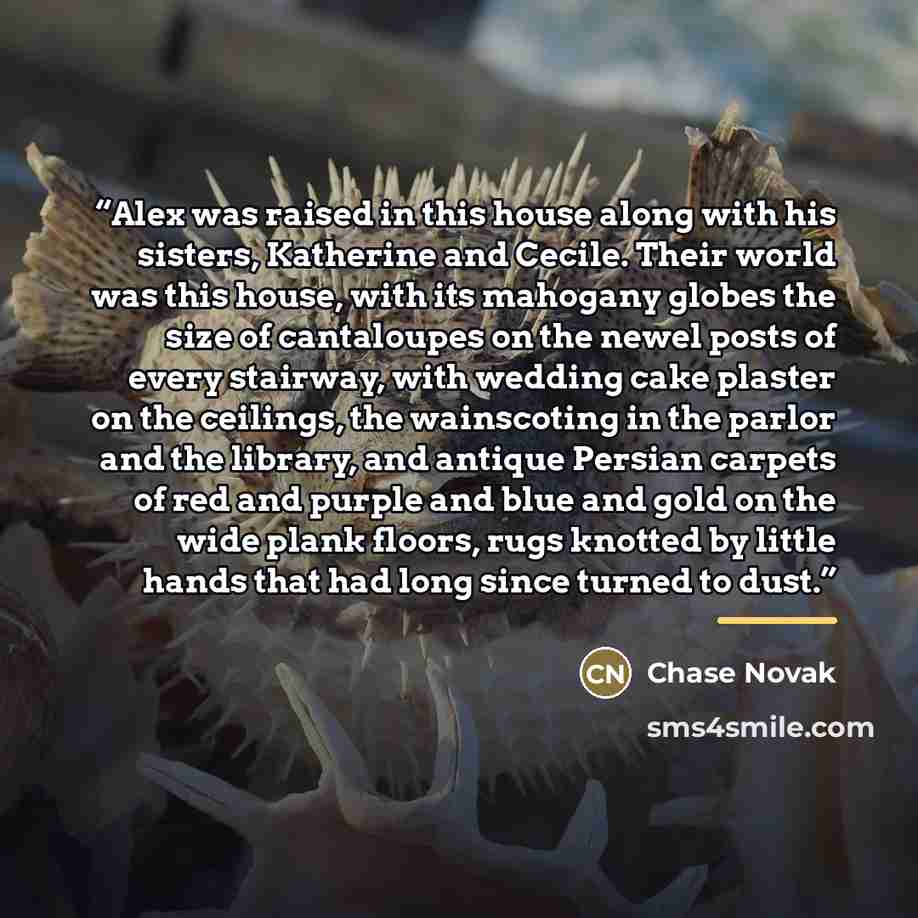 “Alex was raised in this house along with his sisters, Katherine and Cecile. Their world was this house, with its mahogany globes the size of cantaloupes on the newel posts of every stairway, with wedding cake plaster on the ceilings, the wainscoting in the parlor and the library, and antique…” quote by Chase Novak