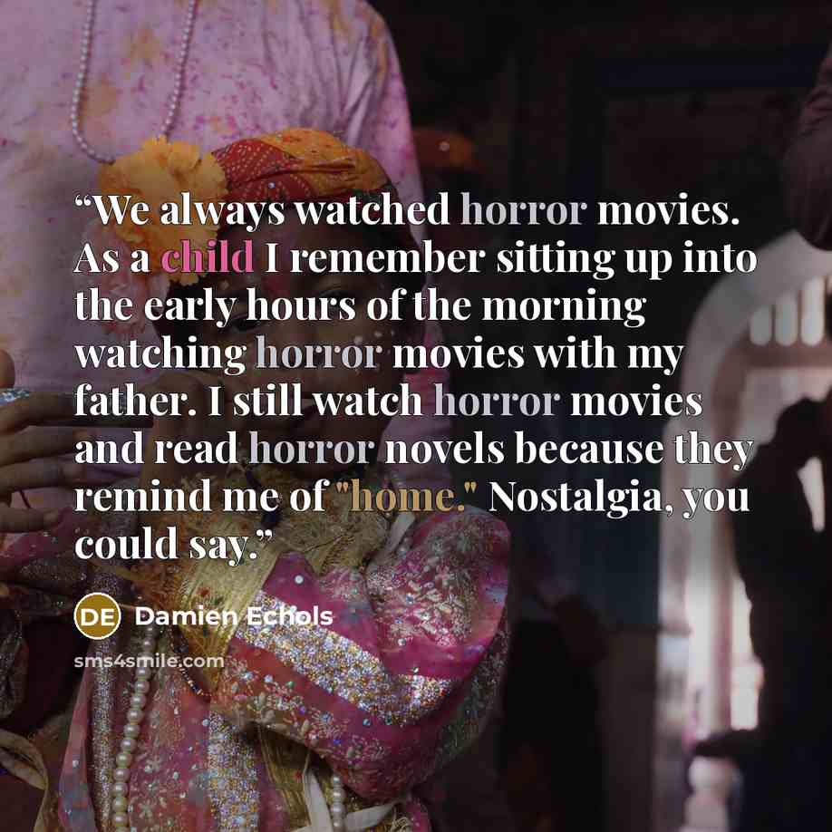 “We always watched horror movies. As a child I remember sitting up into the early hours of the morning watching horror movies with my father. I still watch horror movies and read horror novels because they remind me of "home." Nostalgia, you could say.” quote by Damien Echols