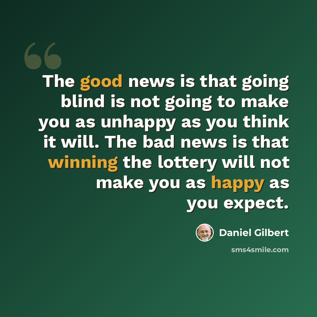 “The good news is that going blind is not going to make you as unhappy as you think it will. The bad news is that winning the lottery will not make you as happy as you expect.” quote by Daniel Gilbert
