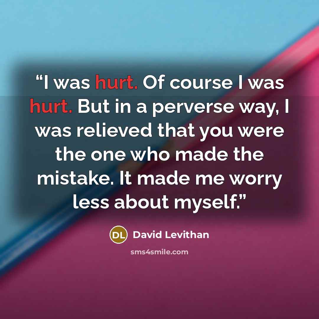“I was hurt. Of course I was hurt. But in a perverse way, I was relieved that you were the one who made the mistake. It made me worry less about myself.” quote by David Levithan