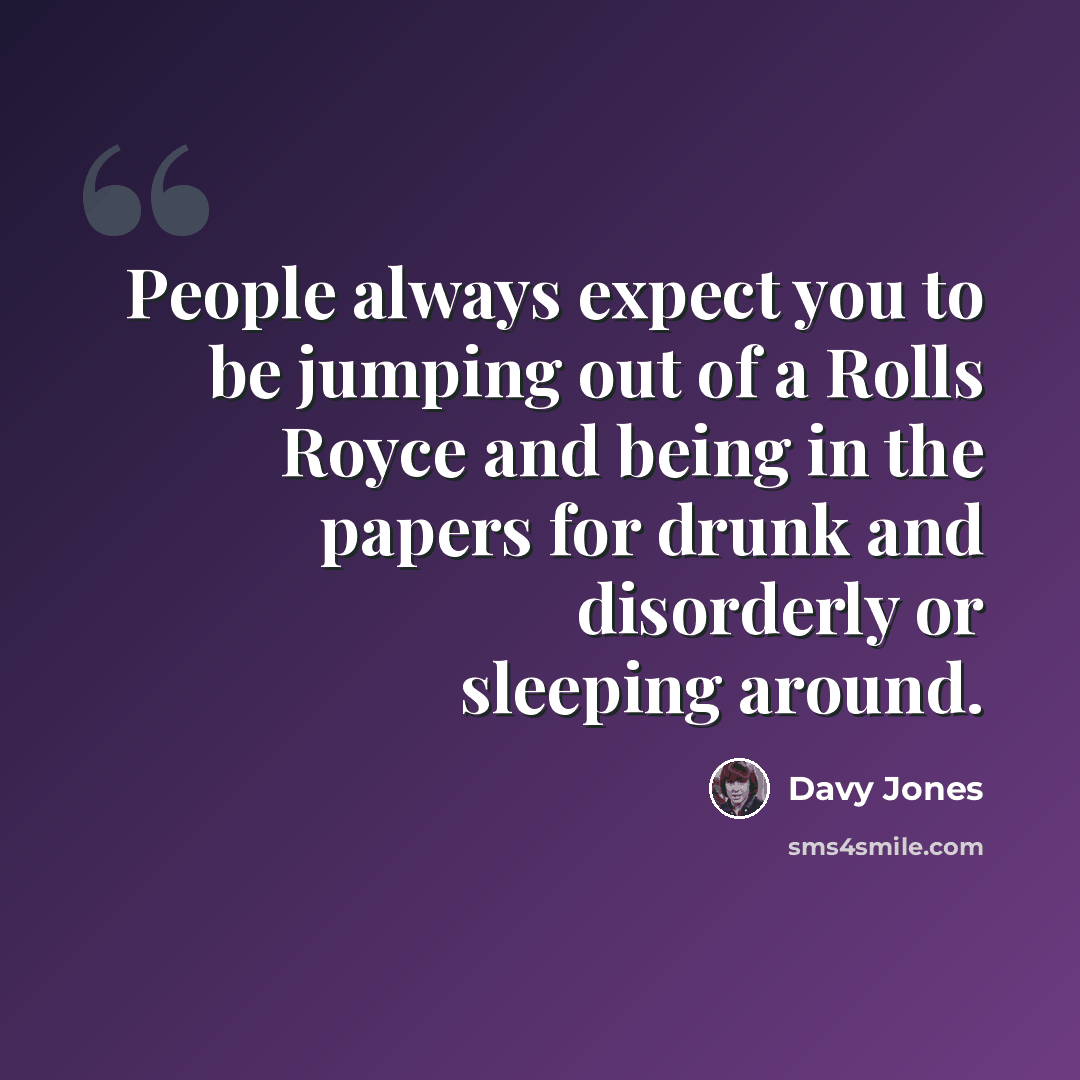 “People always expect you to be jumping out of a Rolls Royce and being in the papers for drunk and disorderly or sleeping around.” quote by Davy Jones
