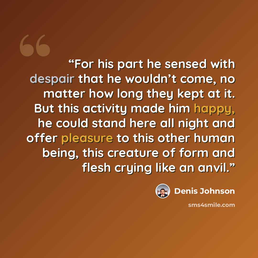 “For his part he sensed with despair that he wouldn’t come, no matter how long they kept at it. But this activity made him happy, he could stand here all night and offer pleasure to this other human being, this creature of form and flesh crying like an anvil.” quote by Denis Johnson