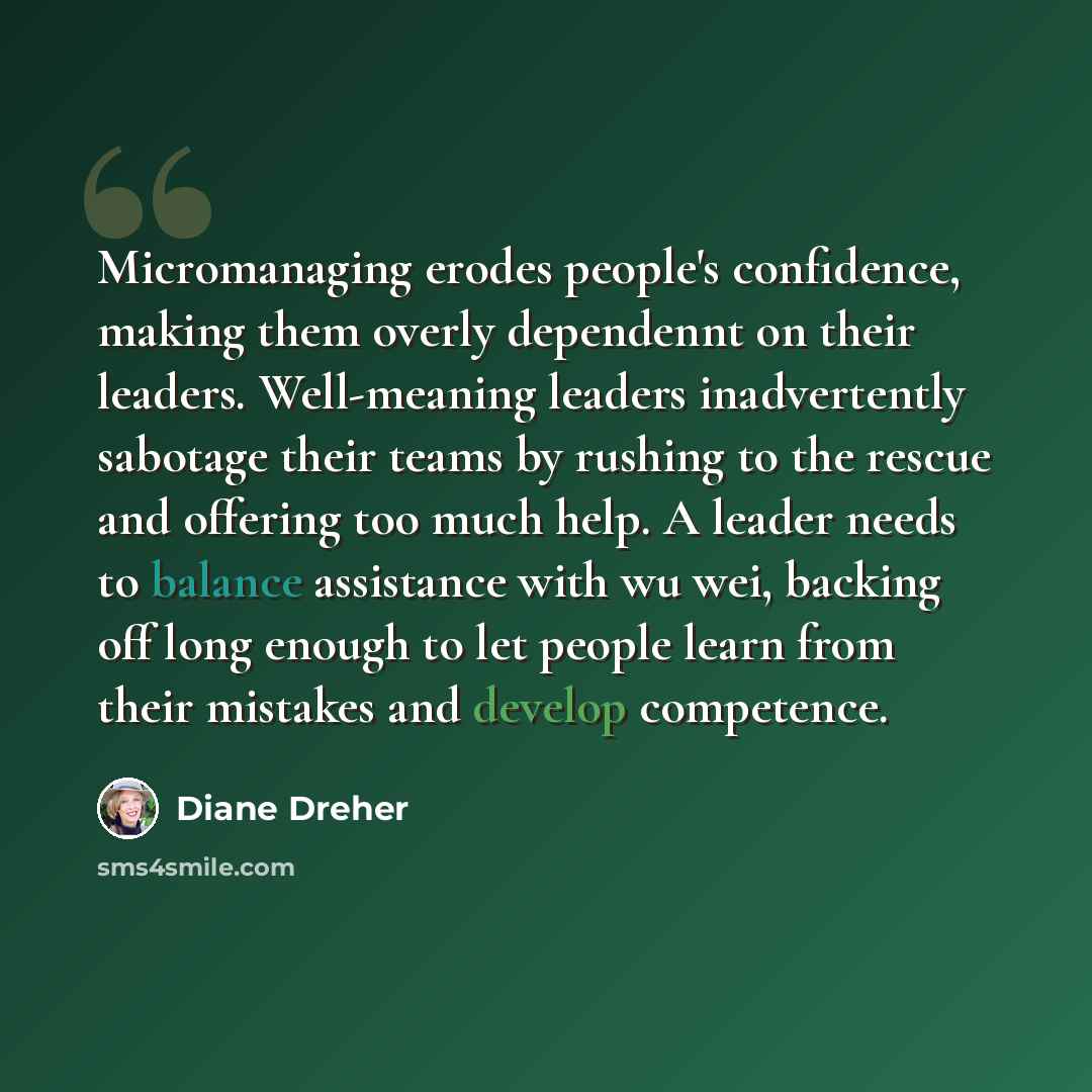 “Micromanaging erodes people's confidence, making them overly dependennt on their leaders. Well-meaning leaders inadvertently sabotage their teams by rushing to the rescue and offering too much help. A leader needs to balance assistance with wu wei, backing off long enough to let people learn from…” quote by Diane Dreher