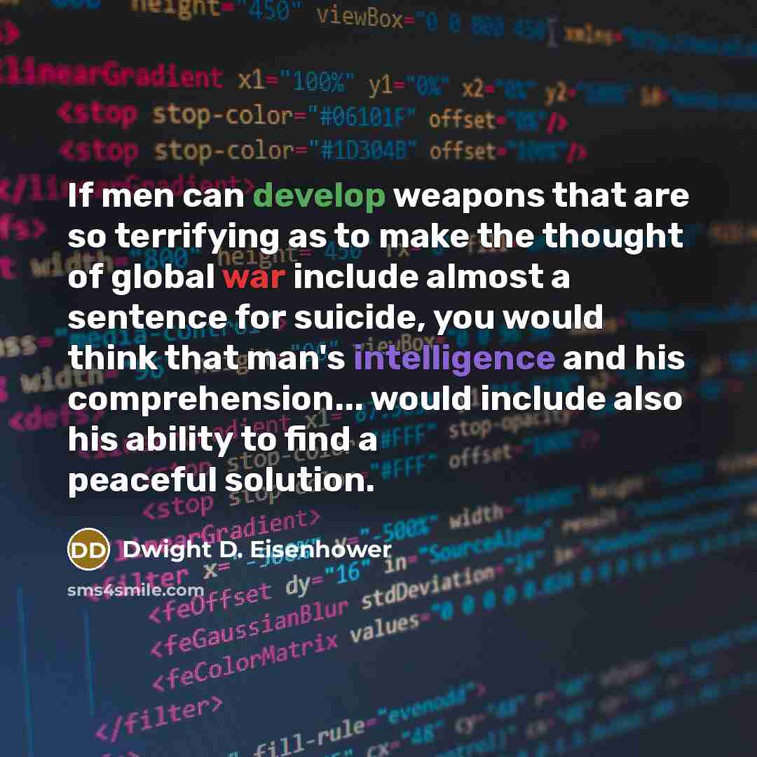 “If men can develop weapons that are so terrifying as to make the thought of global war include almost a sentence for suicide, you would think that man's intelligence and his comprehension... would include also his ability to find a peaceful solution.” quote by Dwight D. Eisenhower
