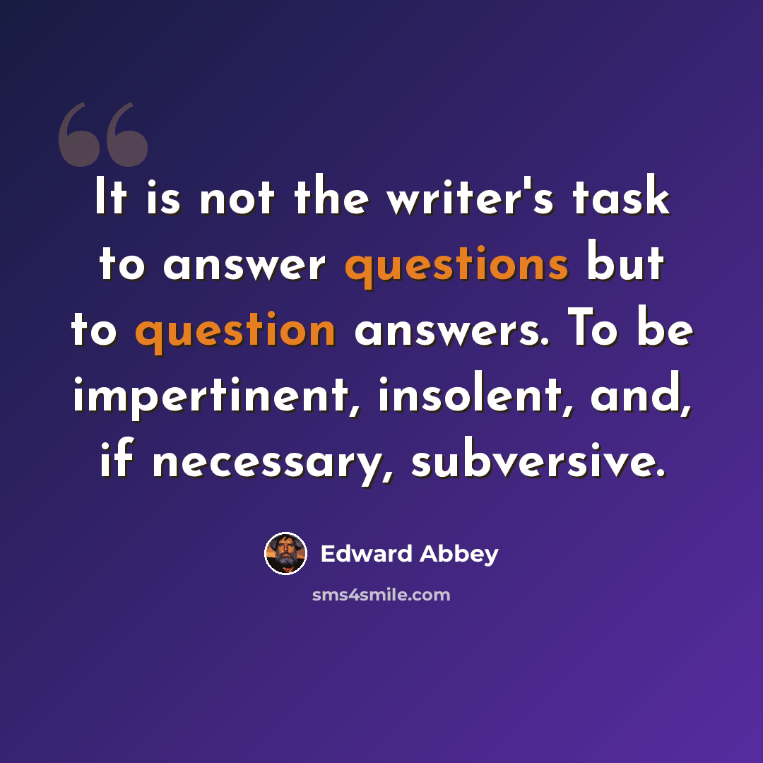 “It is not the writer's task to answer questions but to question answers. To be impertinent, insolent, and, if necessary, subversive.” quote by Edward Abbey