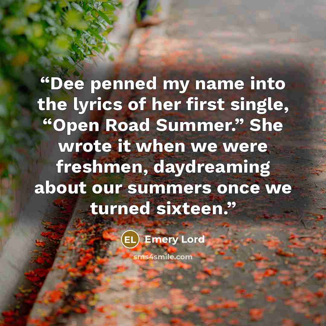“Dee penned my name into the lyrics of her first single, “Open Road Summer.” She wrote it when we were freshmen, daydreaming about our summers once we turned sixteen.” quote by Emery Lord
