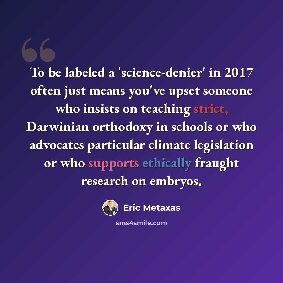 “To be labeled a 'science-denier' in 2017 often just means you've upset someone who insists on teaching strict, Darwinian orthodoxy in schools or who advocates particular climate legislation or who supports ethically fraught research on embryos.” quote by Eric Metaxas