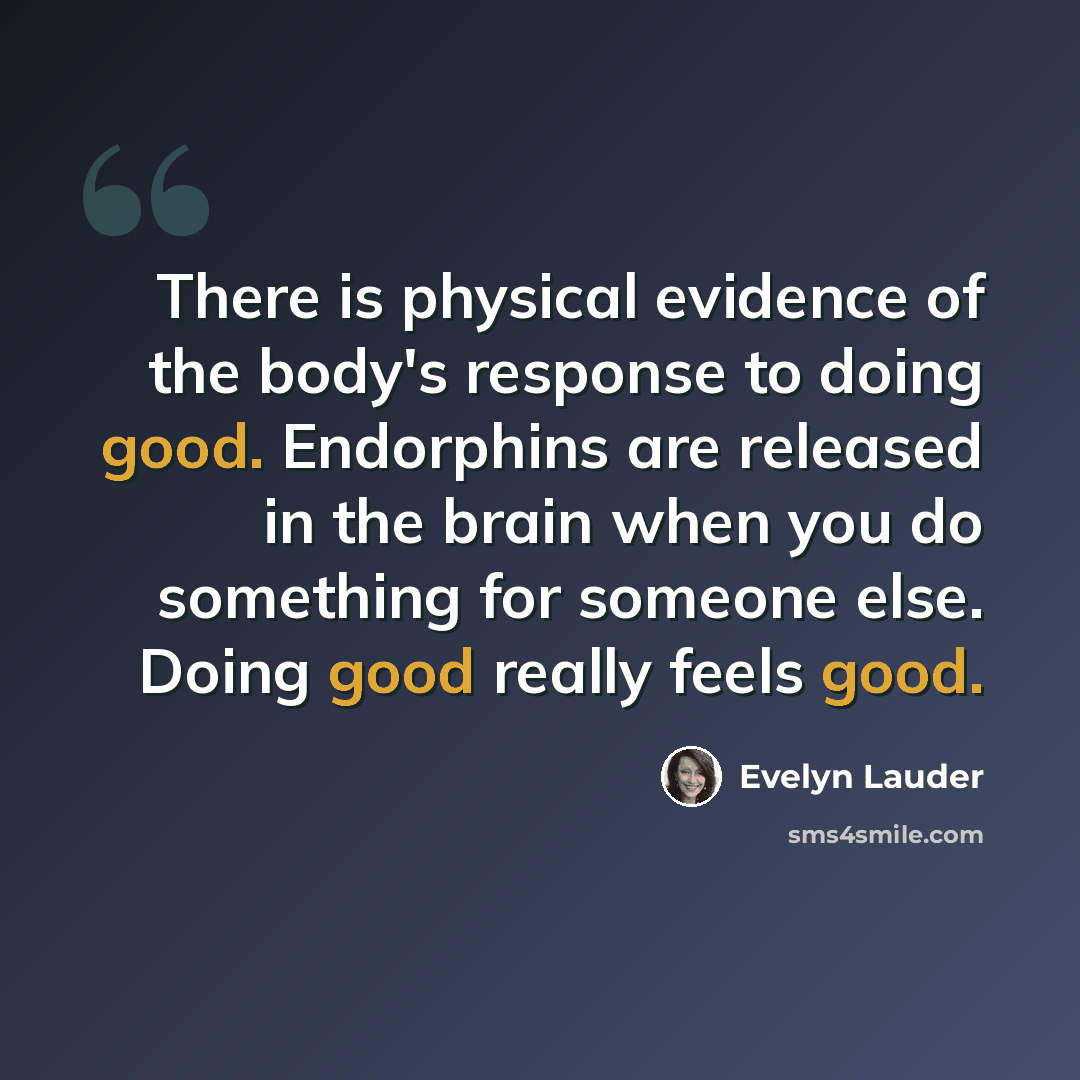 “There is physical evidence of the body's response to doing good. Endorphins are released in the brain when you do something for someone else. Doing good really feels good.” quote by Evelyn Lauder