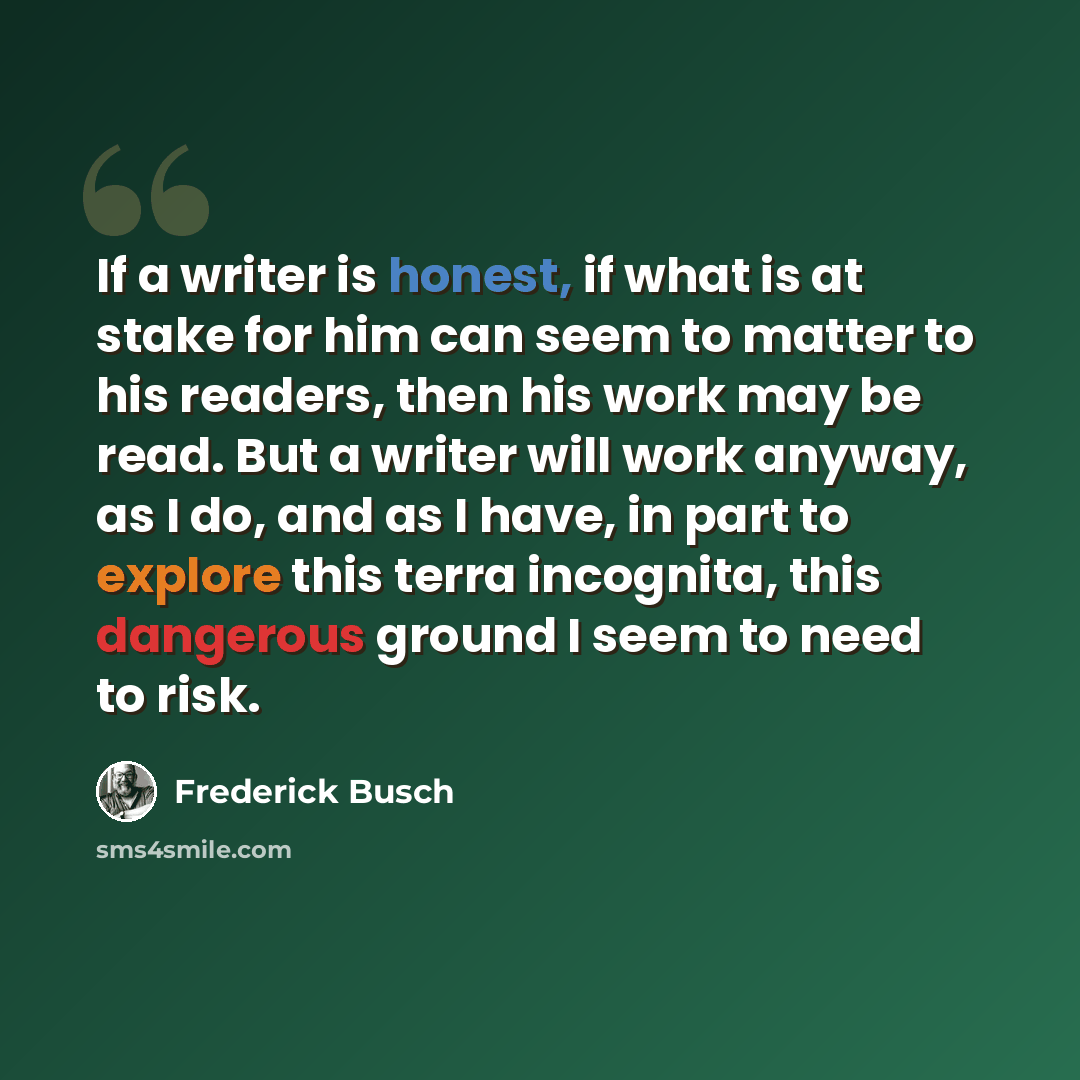 “If a writer is honest, if what is at stake for him can seem to matter to his readers, then his work may be read. But a writer will work anyway, as I do, and as I have, in part to explore this terra incognita, this dangerous ground I seem to need to risk.” quote by Frederick Busch