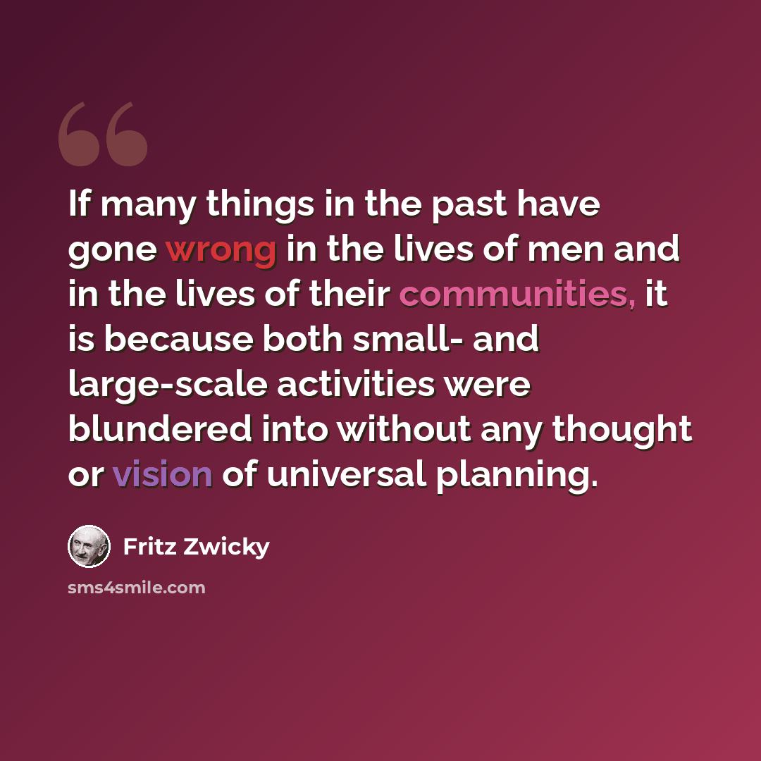 “If many things in the past have gone wrong in the lives of men and in the lives of their communities, it is because both small- and large-scale activities were blundered into without any thought or vision of universal planning.” quote by Fritz Zwicky