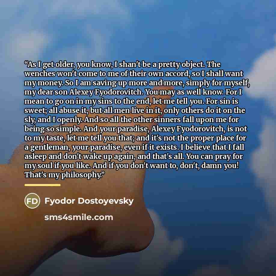 “As I get older, you know, I shan't be a pretty object. The wenches won't come to me of their own accord, so I shall want my money. So I am saving up more and more, simply for myself, my dear son Alexey Fyodorovitch. You may as well know. For I mean to go on in my sins to the end, let me tell you…” quote by Fyodor Dostoyevsky