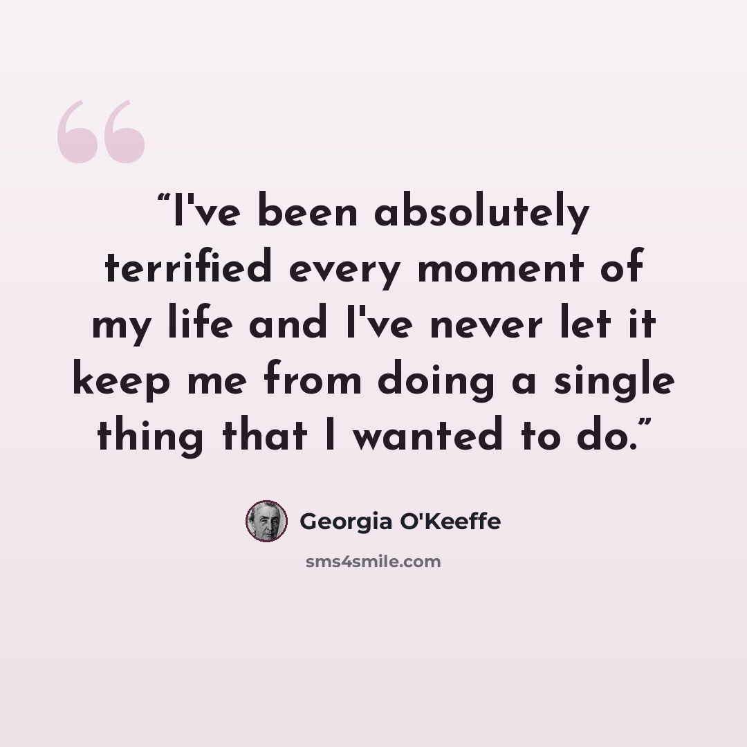 “I've been absolutely terrified every moment of my life and I've never let it keep me from doing a single thing that I wanted to do.” quote by Georgia O'Keeffe