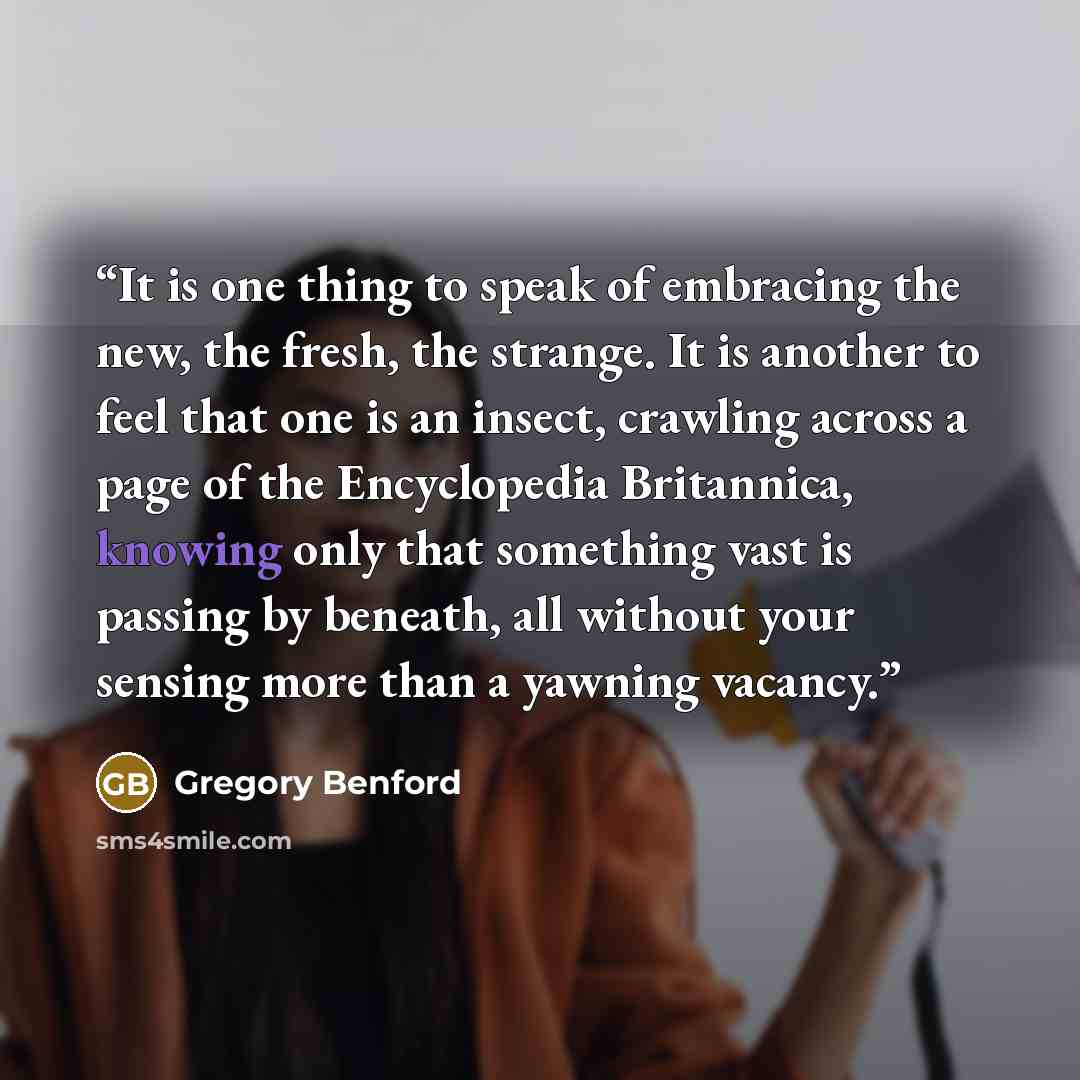 “It is one thing to speak of embracing the new, the fresh, the strange. It is another to feel that one is an insect, crawling across a page of the Encyclopedia Britannica, knowing only that something vast is passing by beneath, all without your sensing more than a yawning vacancy.” quote by Gregory Benford