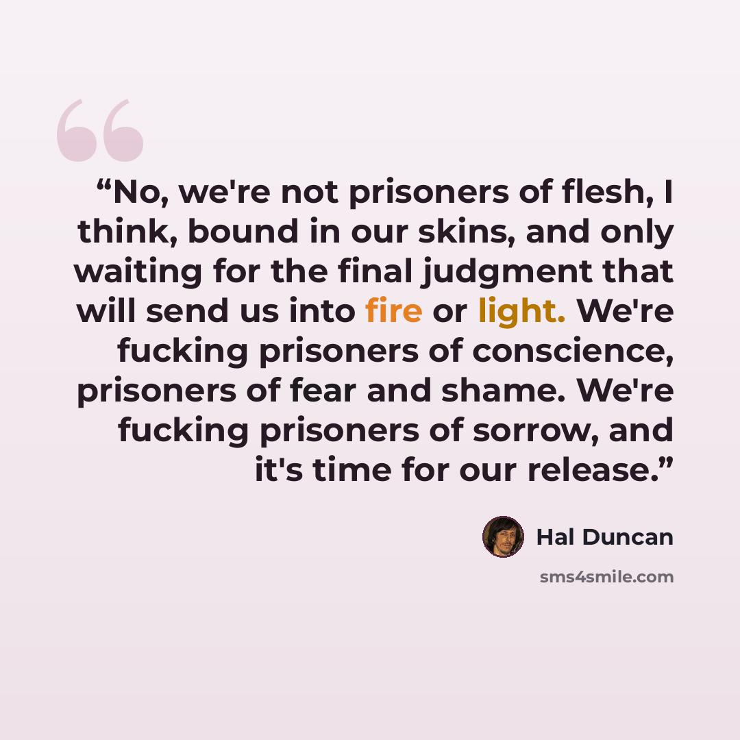 “No, we're not prisoners of flesh, I think, bound in our skins, and only waiting for the final judgment that will send us into fire or light. We're fucking prisoners of conscience, prisoners of fear and shame. We're fucking prisoners of sorrow, and it's time for our release.” quote by Hal Duncan