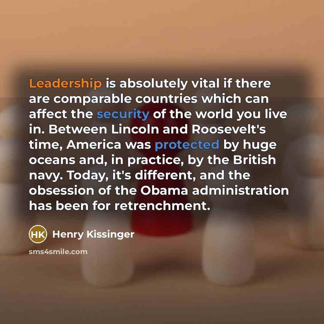 “Leadership is absolutely vital if there are comparable countries which can affect the security of the world you live in. Between Lincoln and Roosevelt's time, America was protected by huge oceans and, in practice, by the British navy. Today, it's different, and the obsession of the Obama…” quote by Henry Kissinger