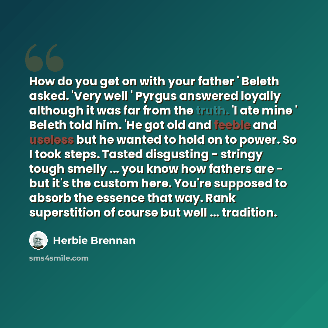 “How do you get on with your father ' Beleth asked. 'Very well ' Pyrgus answered loyally although it was far from the truth. 'I ate mine ' Beleth told him. 'He got old and feeble and useless but he wanted to hold on to power. So I took steps. Tasted disgusting - stringy tough smelly ... you know…” quote by Herbie Brennan