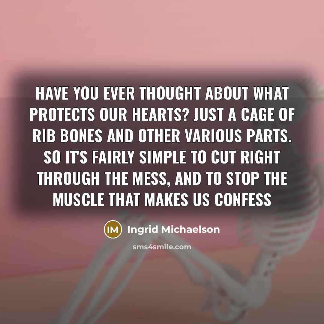 “Have you ever thought about what protects our hearts? Just a cage of rib bones and other various parts. So it's fairly simple to cut right through the mess, And to stop the muscle that makes us confess” quote by Ingrid Michaelson