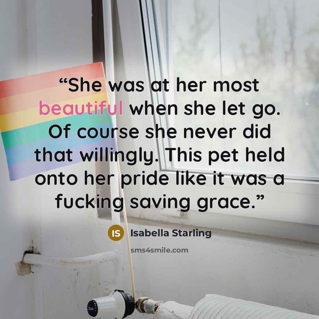 “She was at her most beautiful when she let go. Of course she never did that willingly. This pet held onto her pride like it was a fucking saving grace.” quote by Isabella Starling