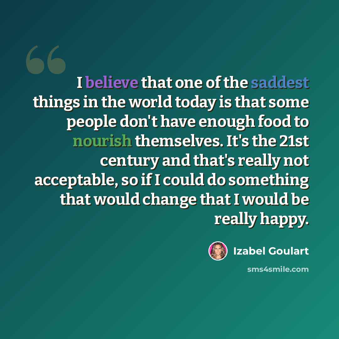 “I believe that one of the saddest things in the world today is that some people don't have enough food to nourish themselves. It's the 21st century and that's really not acceptable, so if I could do something that would change that I would be really happy.” quote by Izabel Goulart