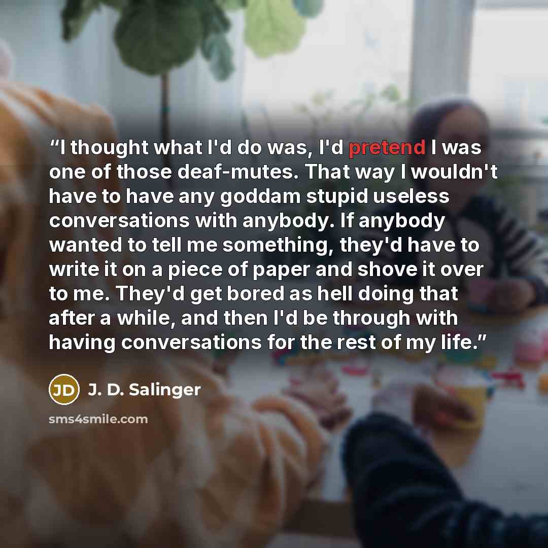 “I thought what I'd do was, I'd pretend I was one of those deaf-mutes. That way I wouldn't have to have any goddam stupid useless conversations with anybody. If anybody wanted to tell me something, they'd have to write it on a piece of paper and shove it over to me. They'd get bored as hell doing…” quote by J. D. Salinger