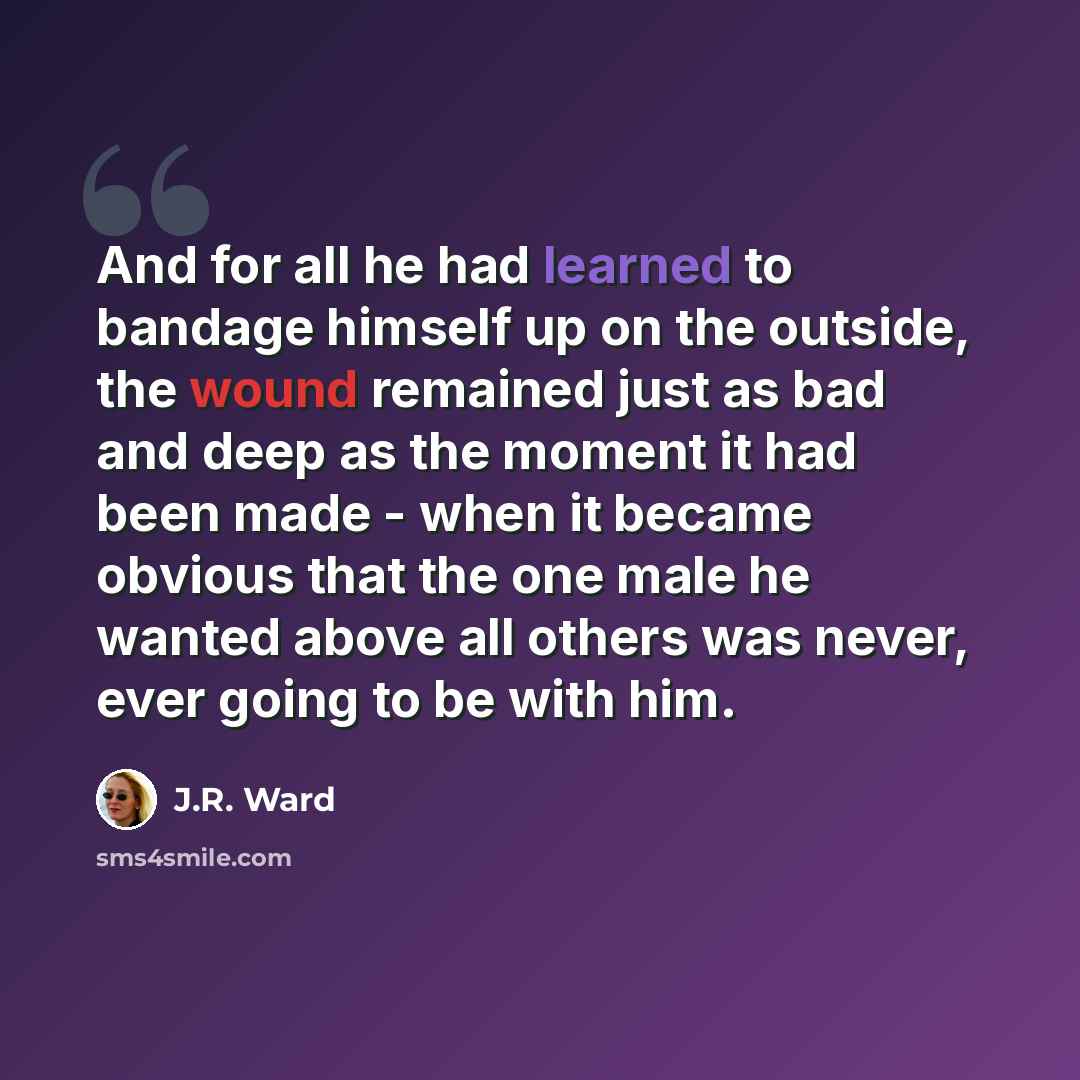 “And for all he had learned to bandage himself up on the outside, the wound remained just as bad and deep as the moment it had been made - when it became obvious that the one male he wanted above all others was never, ever going to be with him.” quote by J.R. Ward