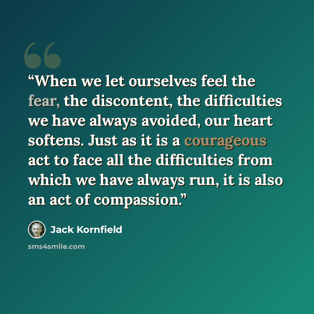 “When we let ourselves feel the fear, the discontent, the difficulties we have always avoided, our heart softens. Just as it is a courageous act to face all the difficulties from which we have always run, it is also an act of compassion.” quote by Jack Kornfield