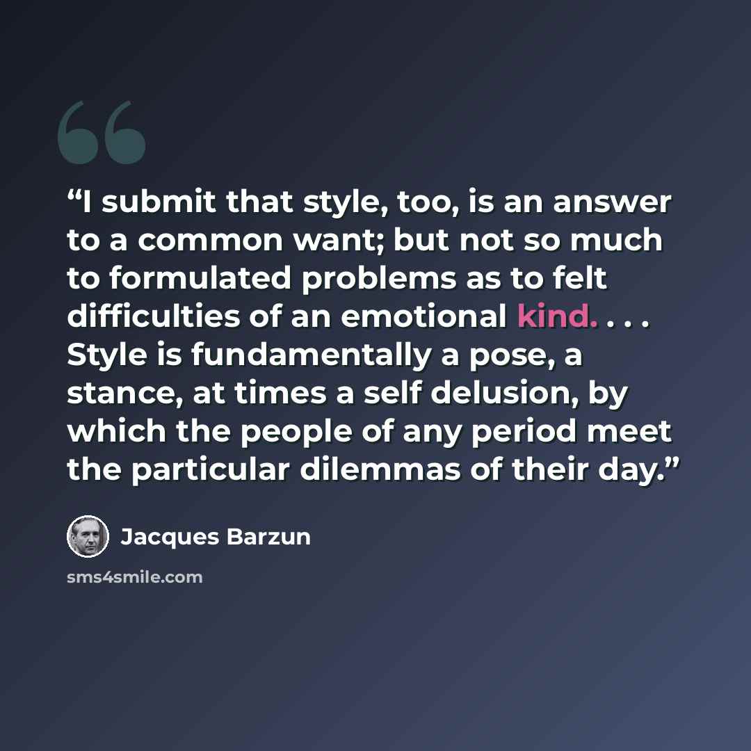 “I submit that style, too, is an answer to a common want; but not so much to formulated problems as to felt difficulties of an emotional kind. . . . Style is fundamentally a pose, a stance, at times a self delusion, by which the people of any period meet the particular dilemmas of their day.” quote by Jacques Barzun