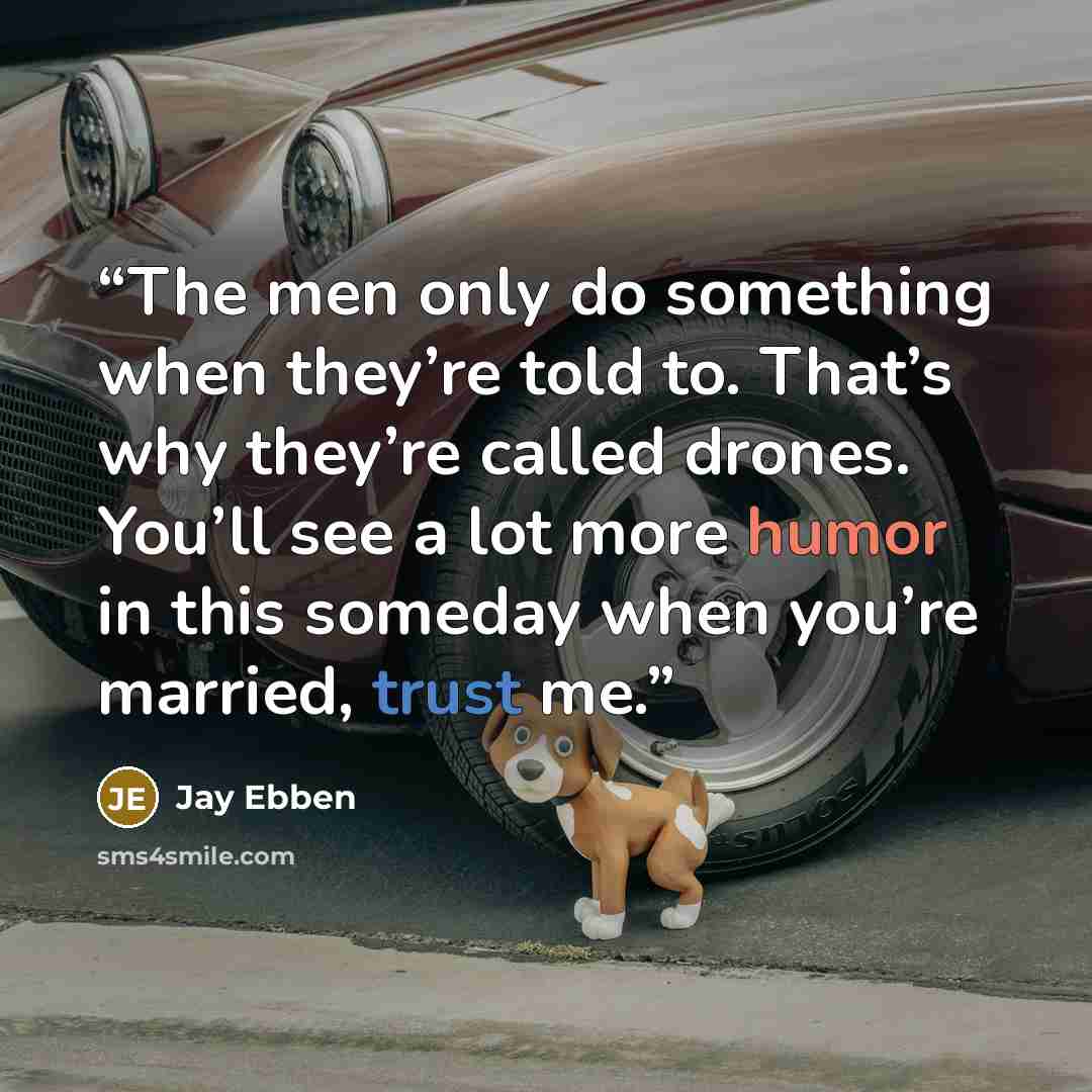 “The men only do something when they’re told to. That’s why they’re called drones. You’ll see a lot more humor in this someday when you’re married, trust me.” quote by Jay Ebben