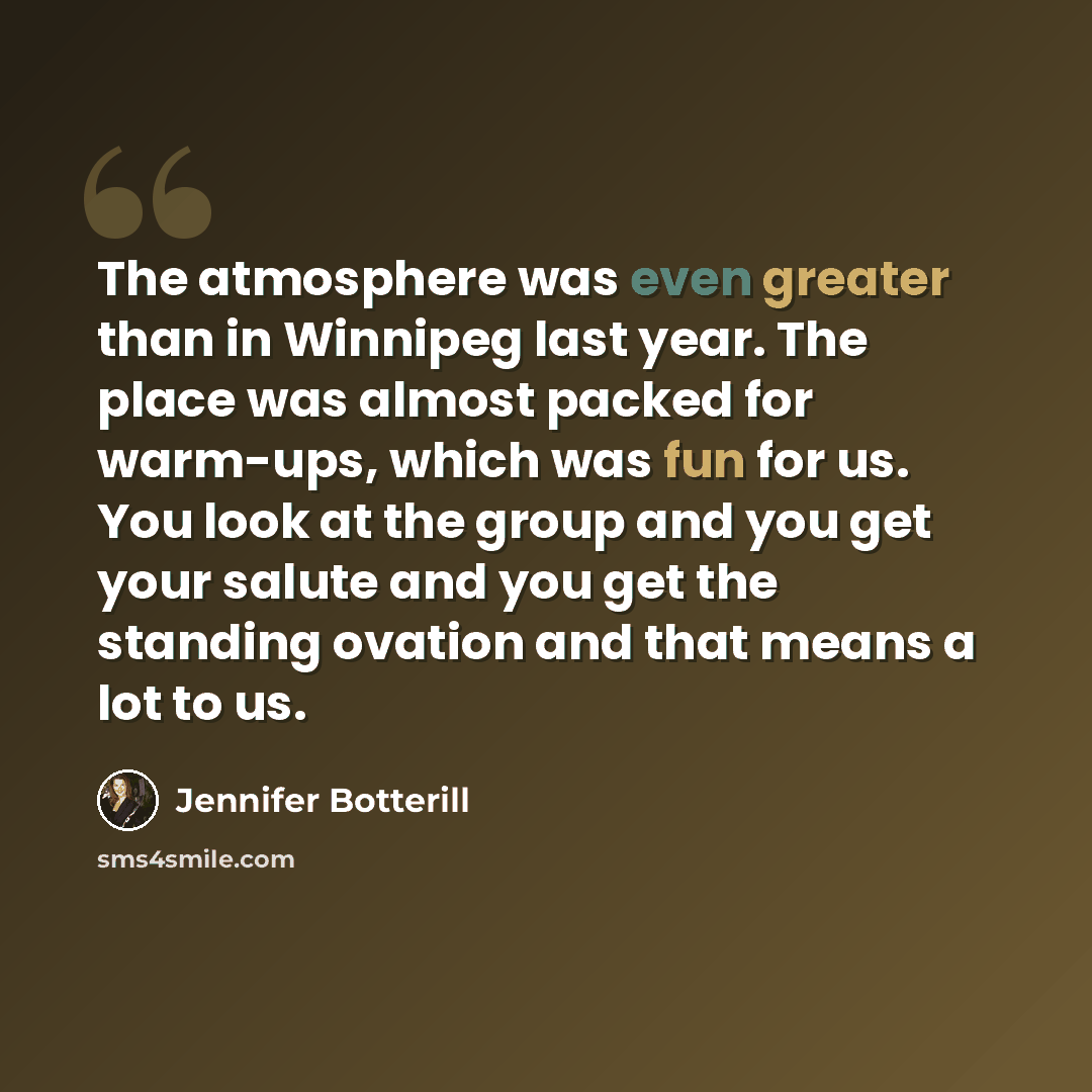 “The atmosphere was even greater than in Winnipeg last year. The place was almost packed for warm-ups, which was fun for us. You look at the group and you get your salute and you get the standing ovation and that means a lot to us.” quote by Jennifer Botterill