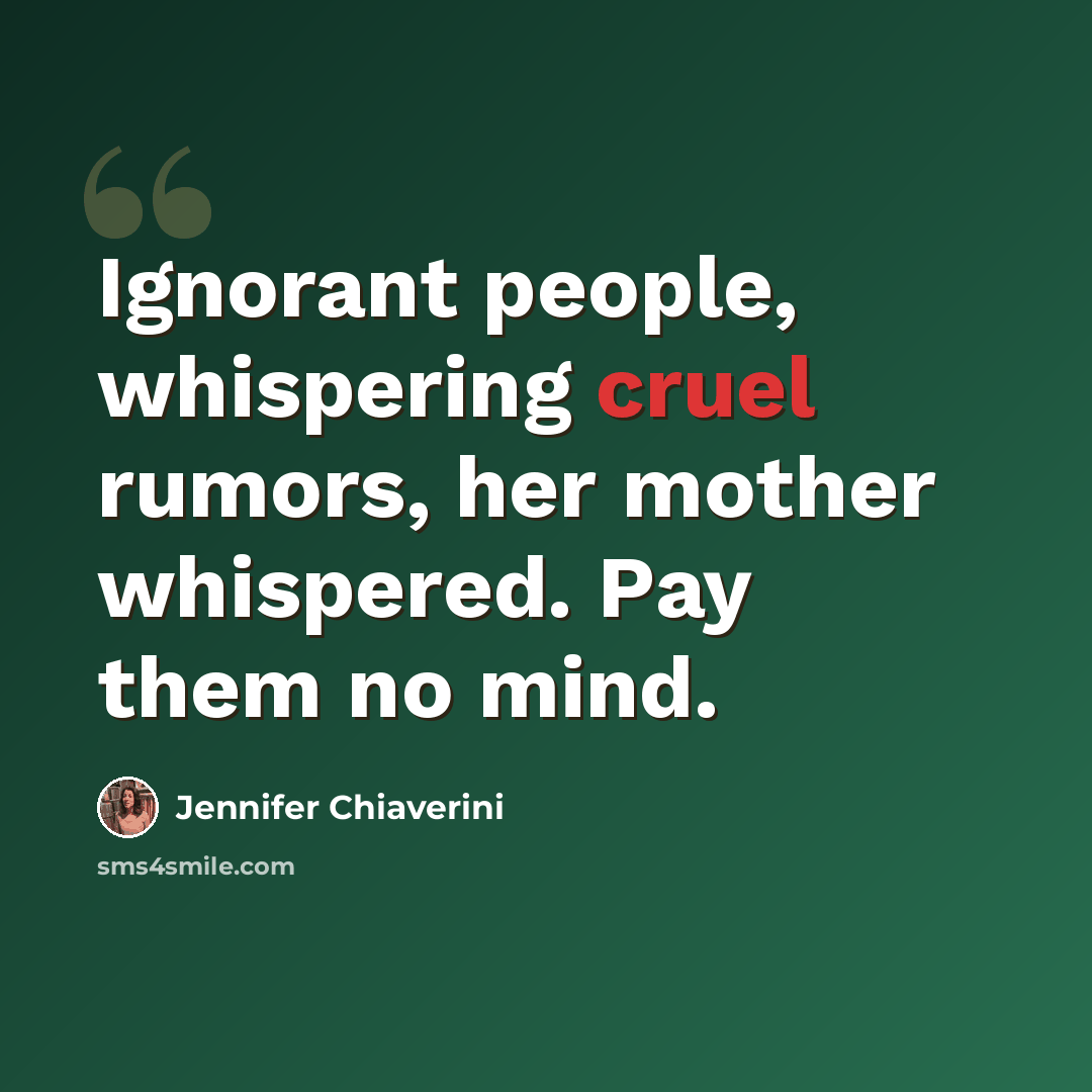 “Ignorant people, whispering cruel rumors, her mother whispered. Pay them no mind.” quote by Jennifer Chiaverini