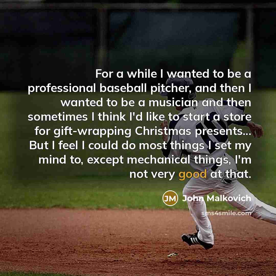 “For a while I wanted to be a professional baseball pitcher, and then I wanted to be a musician and then sometimes I think I'd like to start a store for gift-wrapping Christmas presents... But I feel I could do most things I set my mind to, except mechanical things, I'm not very good at that.” quote by John Malkovich