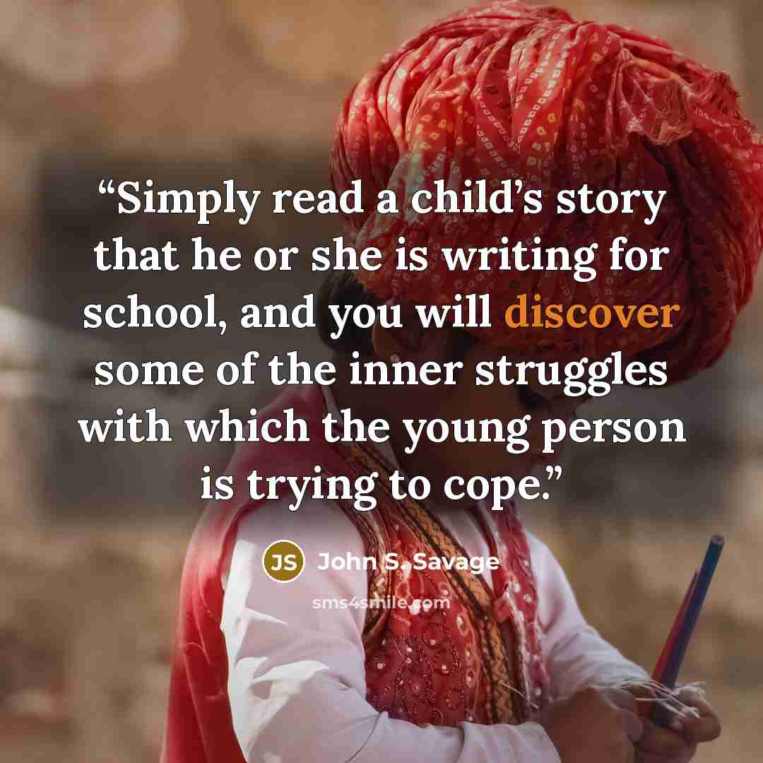 “Simply read a child’s story that he or she is writing for school, and you will discover some of the inner struggles with which the young person is trying to cope.” quote by John S. Savage